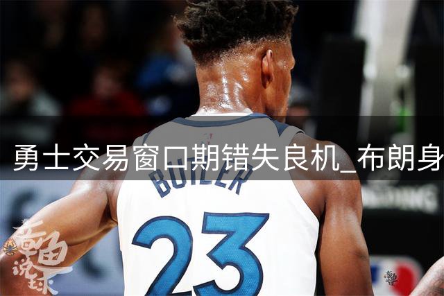 勇士交易窗口期错失良机 布朗身价暴跌暴露管理层决策失误