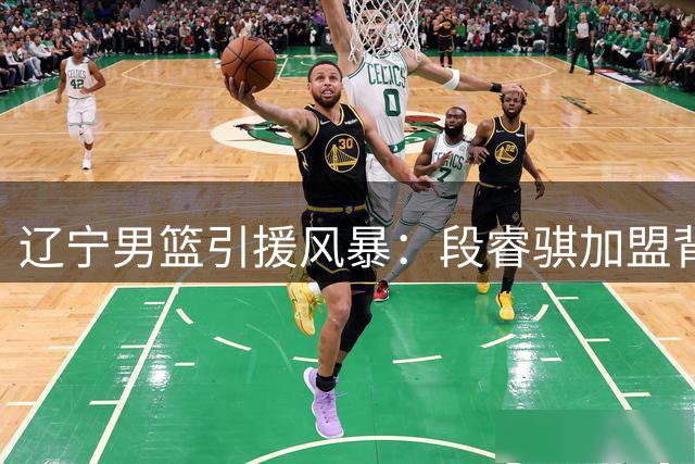 辽宁男篮引援风暴：段睿骐加盟背后暗藏重磅交易计划